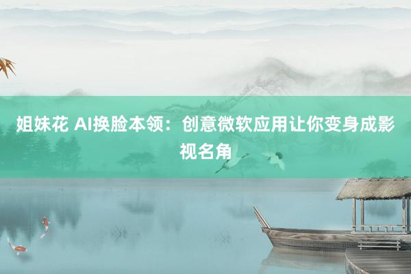 姐妹花 AI换脸本领：创意微软应用让你变身成影视名角