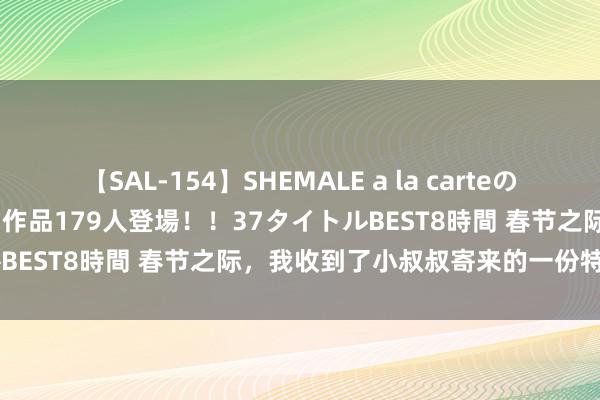 【SAL-154】SHEMALE a la carteの歴史 2 2011～2013 国内作品179人登場！！37タイトルBEST8時間 春节之际，我收到了小叔叔寄来的一份特出的礼物！