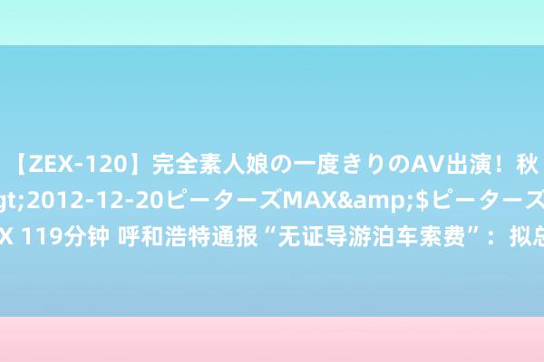 【ZEX-120】完全素人娘の一度きりのAV出演！秋元奈美</a>2012-12-20ピーターズMAX&$ピーターズMAX 119分钟 呼和浩特通报“无证导游泊车索费”：拟总共罚金9万，将握续开展专项整治