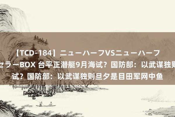 【TCD-184】ニューハーフVSニューハーフ 不純同性肛遊ベストセラーBOX 台平正潜艇9月海试？国防部：以武谋独则旦夕是目田军网中鱼