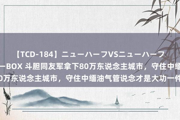 【TCD-184】ニューハーフVSニューハーフ 不純同性肛遊ベストセラーBOX 斗胆同友军拿下80万东说念主城市，守住中缅油气管说念才是大功一件