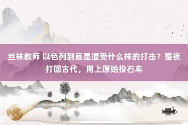 丝袜教师 以色列到底是遭受什么样的打击？整夜打回古代，用上原始投石车