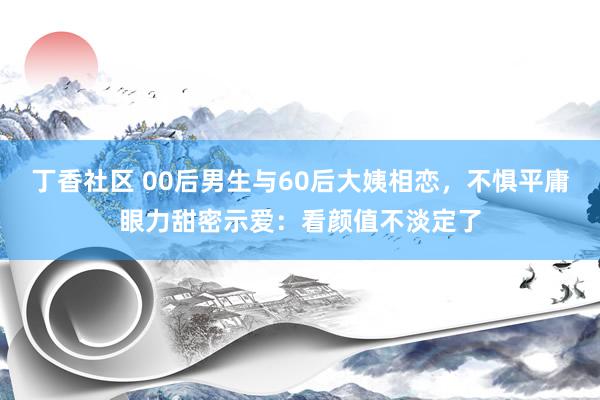 丁香社区 00后男生与60后大姨相恋，不惧平庸眼力甜密示爱：看颜值不淡定了