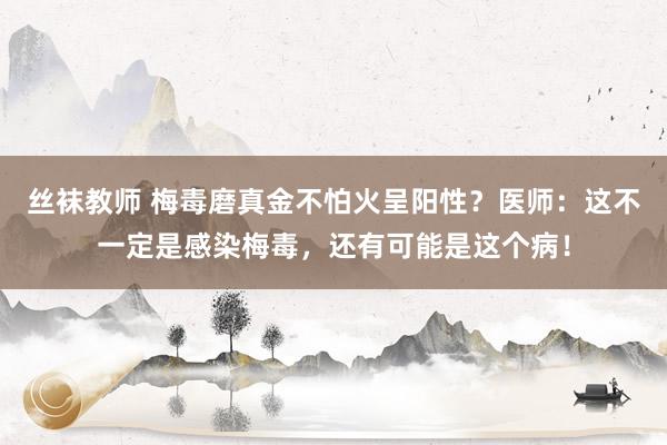 丝袜教师 梅毒磨真金不怕火呈阳性？医师：这不一定是感染梅毒，还有可能是这个病！