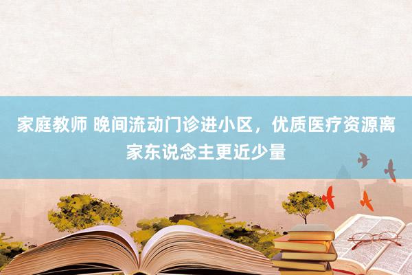 家庭教师 晚间流动门诊进小区，优质医疗资源离家东说念主更近少量