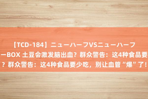 【TCD-184】ニューハーフVSニューハーフ 不純同性肛遊ベストセラーBOX 土豆会激发脑出血？群众警告：这4种食品要少吃，别让血管“爆”了！