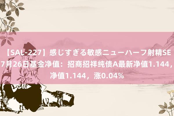 【SAL-227】感じすぎる敏感ニューハーフ射精SEX1124分 7月26日基金净值：招商招祥纯债A最新净值1.144，涨0.04%