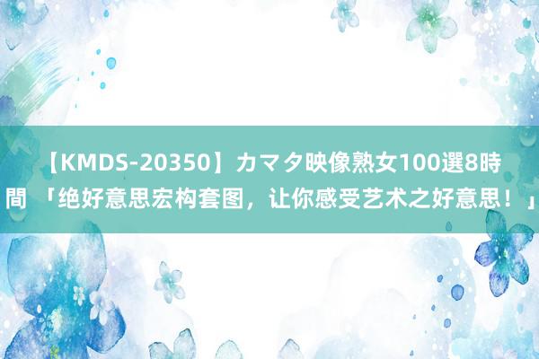 【KMDS-20350】カマタ映像熟女100選8時間 「绝好意思宏构套图，让你感受艺术之好意思！」