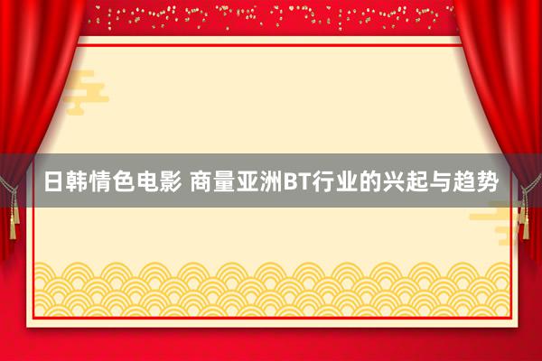 日韩情色电影 商量亚洲BT行业的兴起与趋势