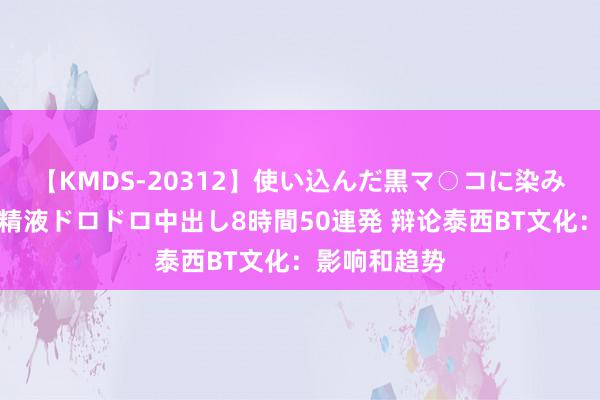 【KMDS-20312】使い込んだ黒マ○コに染み渡る息子の精液ドロドロ中出し8時間50連発 辩论泰西BT文化：影响和趋势