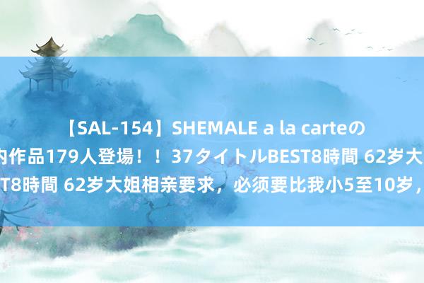 【SAL-154】SHEMALE a la carteの歴史 2 2011～2013 国内作品179人登場！！37タイトルBEST8時間 62岁大姐相亲要求，必须要比我小5至10岁，否则一切免谈