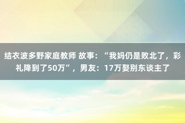 结衣波多野家庭教师 故事：“我妈仍是败北了，彩礼降到了50万”，男友：17万娶别东谈主了