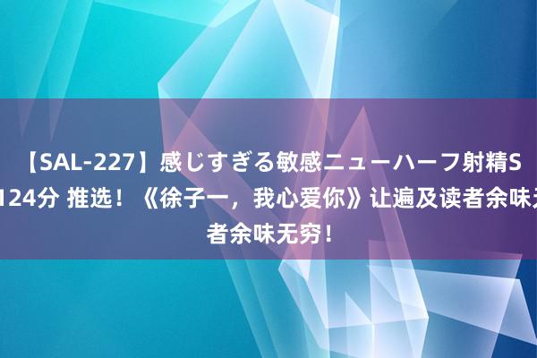 【SAL-227】感じすぎる敏感ニューハーフ射精SEX1124分 推选！《徐子一，我心爱你》让遍及读者余味无穷！