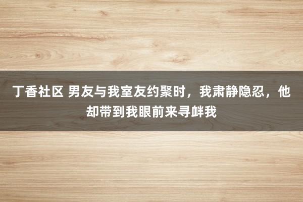 丁香社区 男友与我室友约聚时，我肃静隐忍，他却带到我眼前来寻衅我