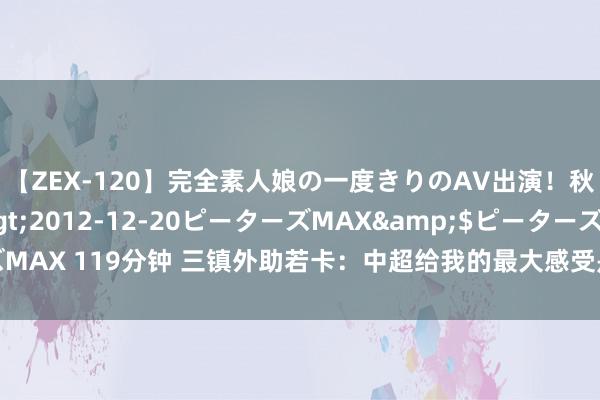 【ZEX-120】完全素人娘の一度きりのAV出演！秋元奈美</a>2012-12-20ピーターズMAX&$ピーターズMAX 119分钟 三镇外助若卡：中超给我的最大感受是氛围很棒 能在这比赛很兴盛