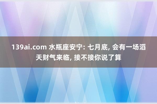 139ai.com 水瓶座安宁: 七月底, 会有一场滔天财气来临, 接不接你说了算