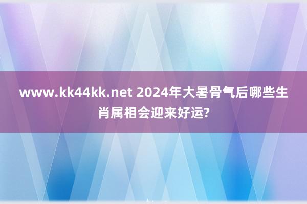 www.kk44kk.net 2024年大暑骨气后哪些生肖属相会迎来好运?