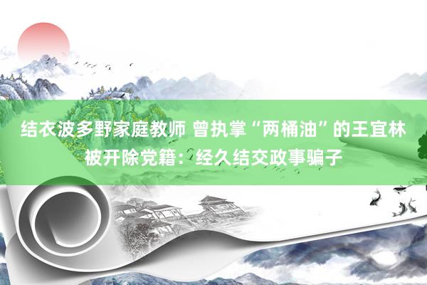 结衣波多野家庭教师 曾执掌“两桶油”的王宜林被开除党籍：经久结交政事骗子