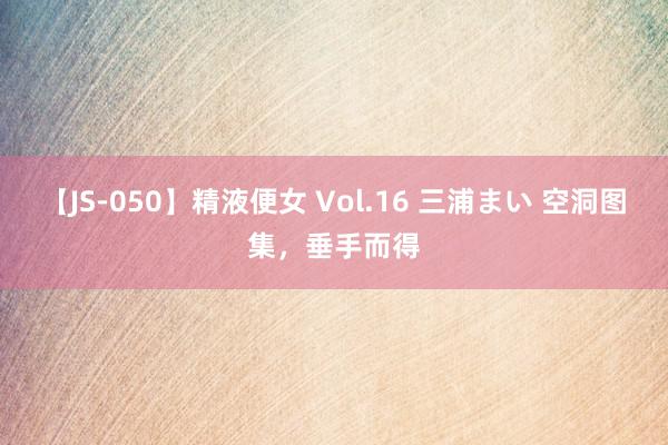 【JS-050】精液便女 Vol.16 三浦まい 空洞图集，垂手而得