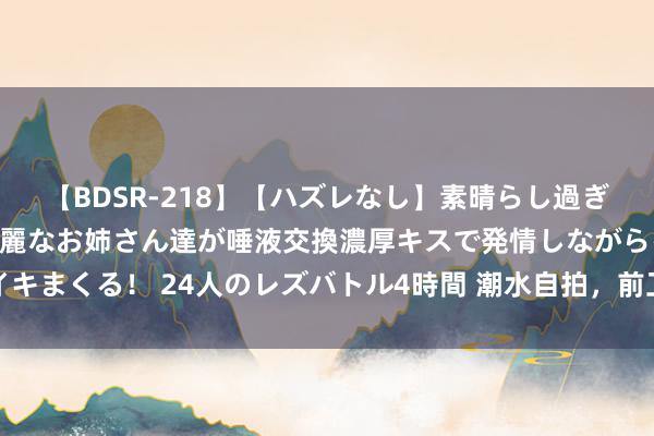 【BDSR-218】【ハズレなし】素晴らし過ぎる美女レズ。 ガチで綺麗なお姉さん達が唾液交換濃厚キスで発情しながらイキまくる！ 24人のレズバトル4時間 潮水自拍，前卫街拍，优质照相干货共享