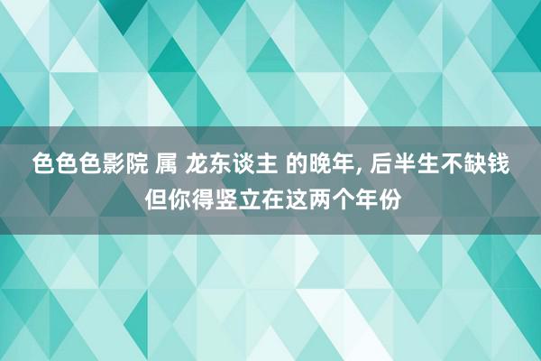 色色色影院 属 龙东谈主 的晚年, 后半生不缺钱 但你得竖立在这两个年份