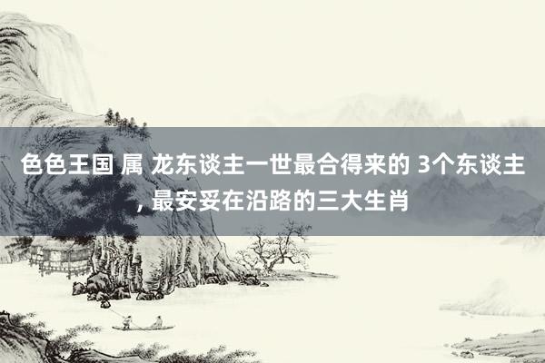 色色王国 属 龙东谈主一世最合得来的 3个东谈主, 最安妥在沿路的三大生肖