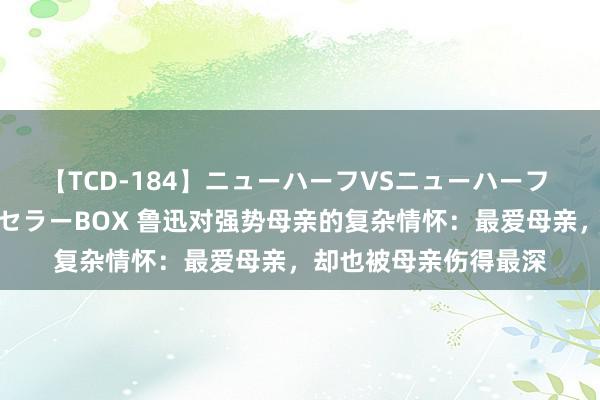 【TCD-184】ニューハーフVSニューハーフ 不純同性肛遊ベストセラーBOX 鲁迅对强势母亲的复杂情怀：最爱母亲，却也被母亲伤得最深