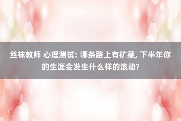 丝袜教师 心理测试: 哪条路上有矿藏, 下半年你的生涯会发生什么样的滚动?