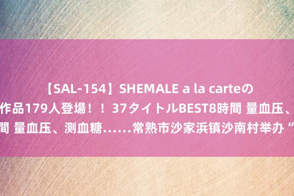 【SAL-154】SHEMALE a la carteの歴史 2 2011～2013 国内作品179人登場！！37タイトルBEST8時間 量血压、测血糖……常熟市沙家浜镇沙南村举办“浓情夏季”便民工作