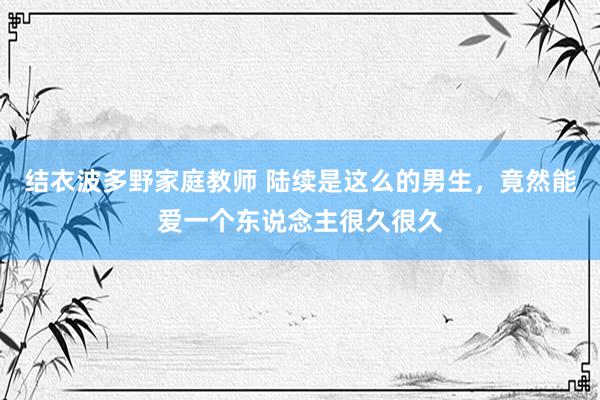 结衣波多野家庭教师 陆续是这么的男生，竟然能爱一个东说念主很久很久