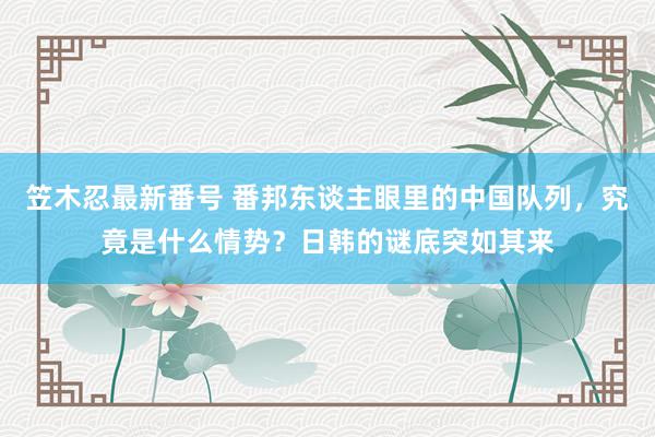 笠木忍最新番号 番邦东谈主眼里的中国队列，究竟是什么情势？日韩的谜底突如其来