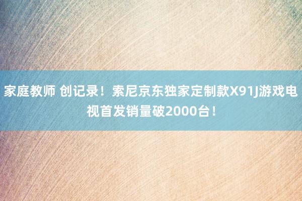 家庭教师 创记录！索尼京东独家定制款X91J游戏电视首发销量破2000台！