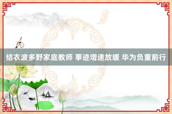 结衣波多野家庭教师 事迹增速放缓 华为负重前行