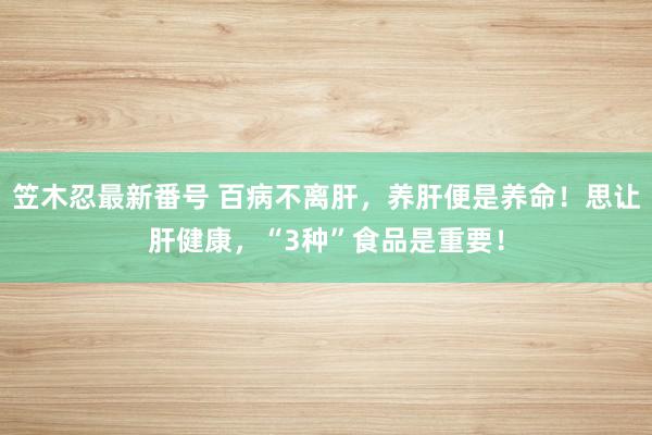 笠木忍最新番号 百病不离肝，养肝便是养命！思让肝健康，“3种”食品是重要！