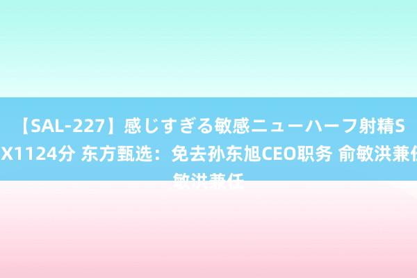 【SAL-227】感じすぎる敏感ニューハーフ射精SEX1124分 东方甄选：免去孙东旭CEO职务 俞敏洪兼任