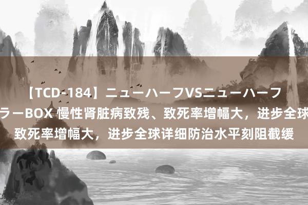 【TCD-184】ニューハーフVSニューハーフ 不純同性肛遊ベストセラーBOX 慢性肾脏病致残、致死率增幅大，进步全球详细防治水平刻阻截缓