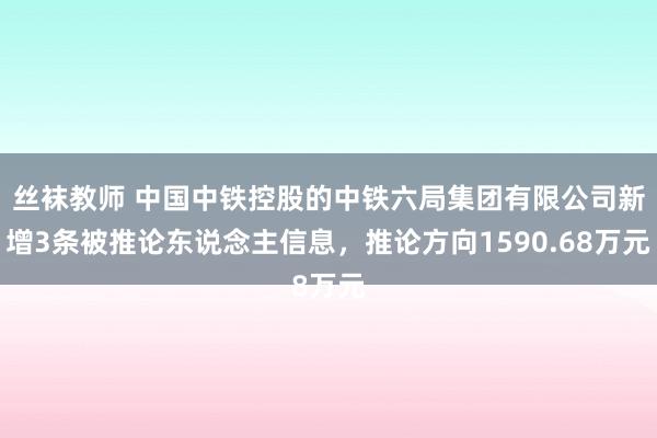 丝袜教师 中国中铁控股的中铁六局集团有限公司新增3条被推论东说念主信息，推论方向1590.68万元