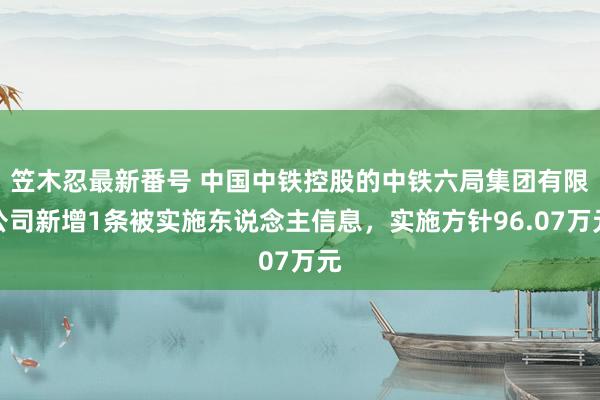 笠木忍最新番号 中国中铁控股的中铁六局集团有限公司新增1条被实施东说念主信息，实施方针96.07万元