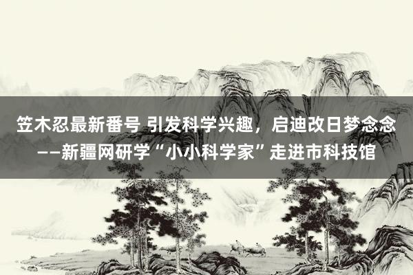 笠木忍最新番号 引发科学兴趣，启迪改日梦念念——新疆网研学“小小科学家”走进市科技馆