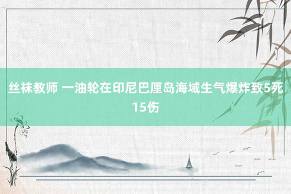 丝袜教师 一油轮在印尼巴厘岛海域生气爆炸致5死15伤