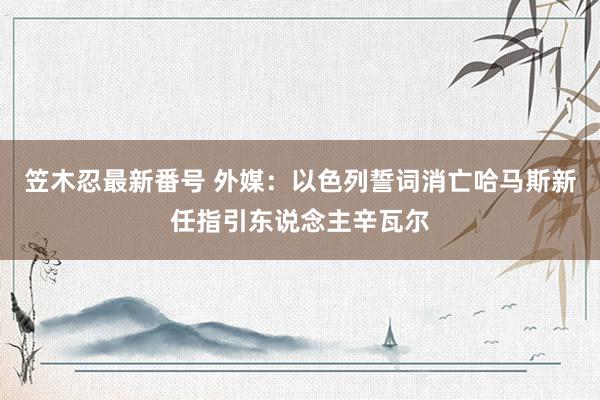 笠木忍最新番号 外媒：以色列誓词消亡哈马斯新任指引东说念主辛瓦尔