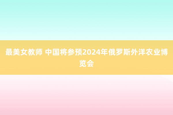 最美女教师 中国将参预2024年俄罗斯外洋农业博览会