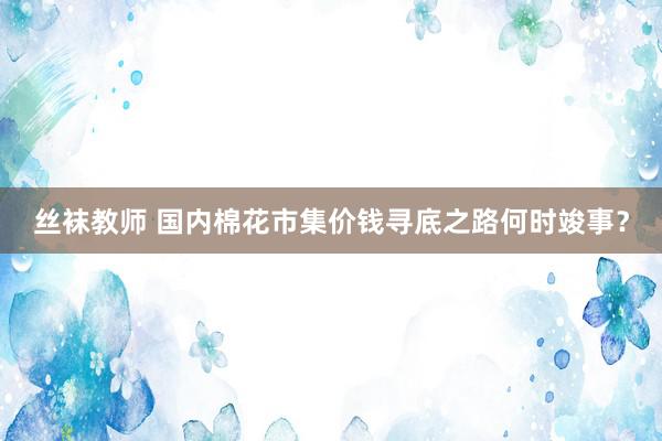 丝袜教师 国内棉花市集价钱寻底之路何时竣事？