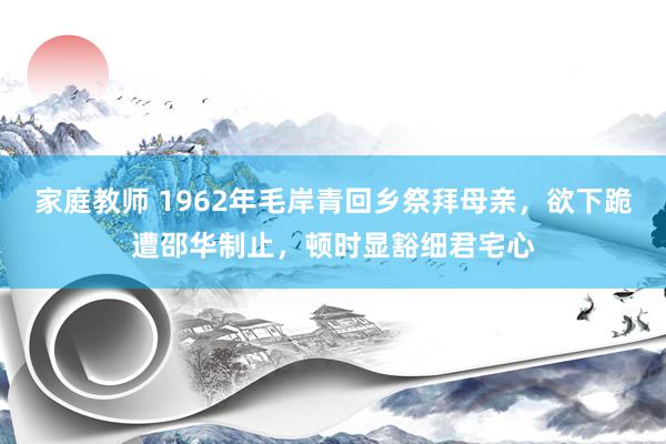 家庭教师 1962年毛岸青回乡祭拜母亲，欲下跪遭邵华制止，顿时显豁细君宅心