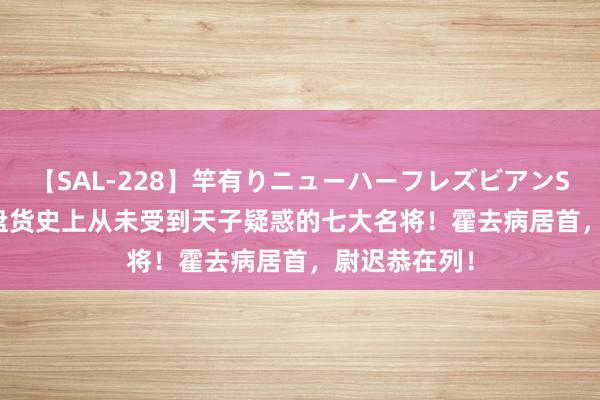 【SAL-228】竿有りニューハーフレズビアンSEX1125分 盘货史上从未受到天子疑惑的七大名将！霍去病居首，尉迟恭在列！