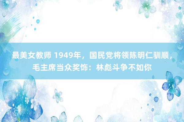 最美女教师 1949年，国民党将领陈明仁驯顺，毛主席当众奖饰：林彪斗争不如你