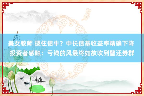 美女教师 摁住债牛？中长债基收益率精确下降 投资者感触：亏钱的风最终如故吹到璧还券群