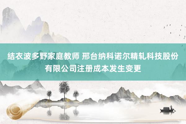 结衣波多野家庭教师 邢台纳科诺尔精轧科技股份有限公司注册成本发生变更