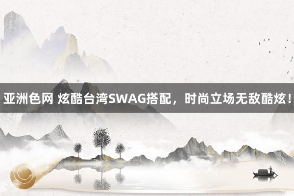 亚洲色网 炫酷台湾SWAG搭配，时尚立场无敌酷炫！