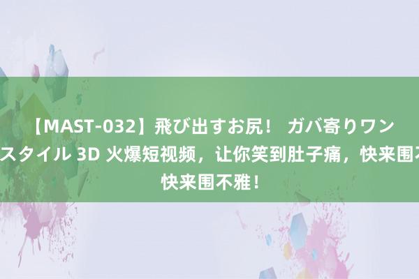 【MAST-032】飛び出すお尻！ ガバ寄りワンワンスタイル 3D 火爆短视频，让你笑到肚子痛，快来围不雅！